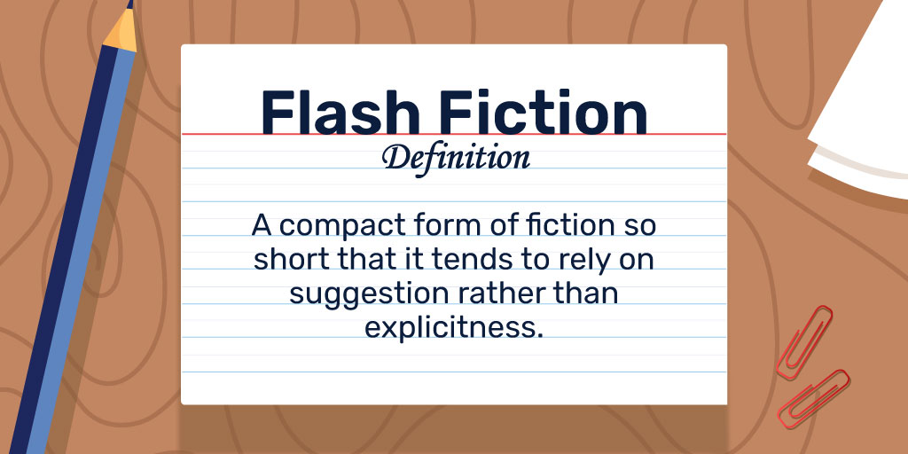 Flash Fiction Definition: A compact form of fiction so short that it tends to rely on suggestion rather than explicitness.
