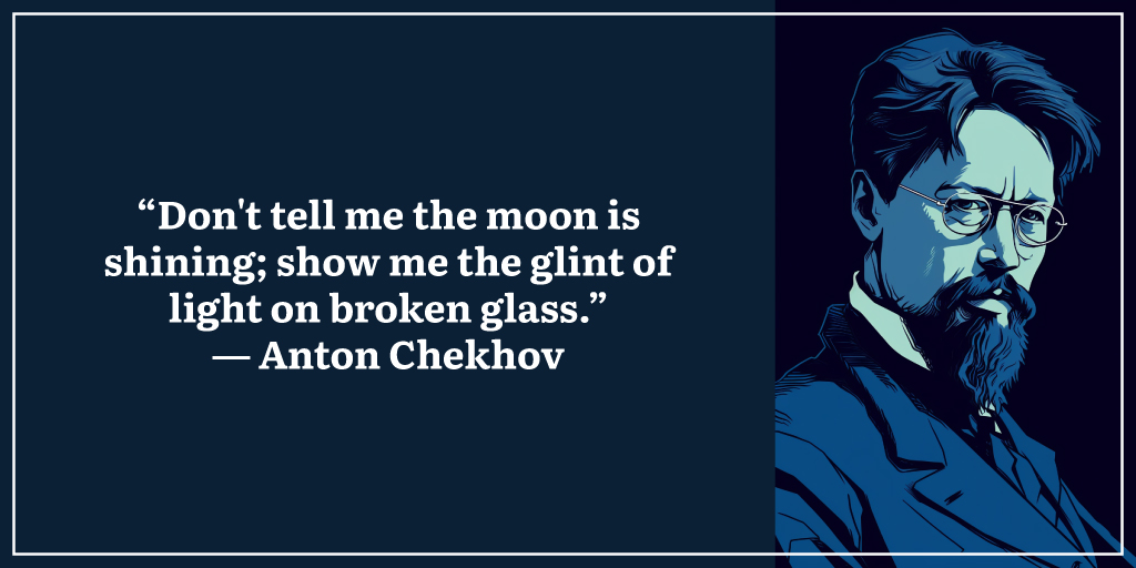 “Don't tell me the moon is shining; show me the glint of light on broken glass.” ― Anton Chekhov