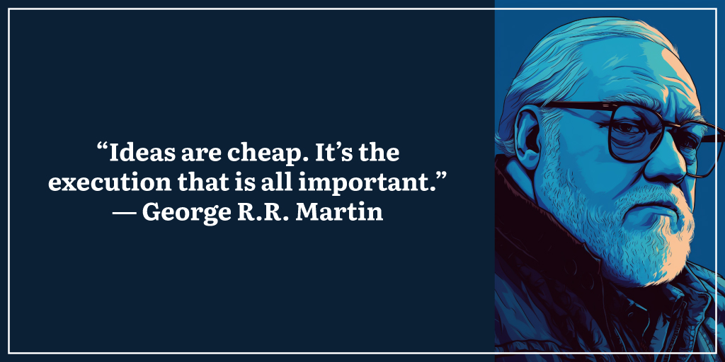 “Ideas are cheap. It’s the execution that is all important.” ― George R.R. Martin