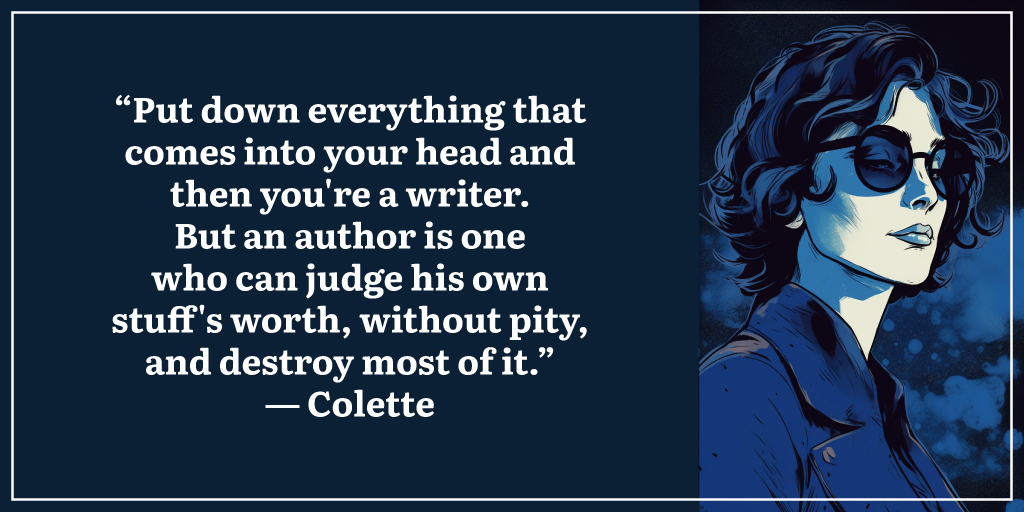 “Put down everything that comes into your head and then you're a writer. But an author is one who can judge his own stuff's worth, without pity, and destroy most of it.” ― Colette