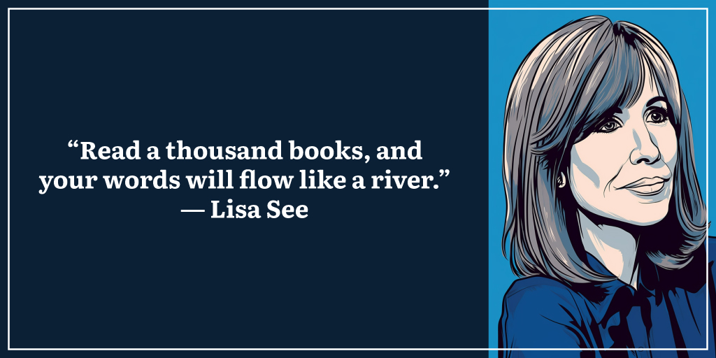 “Read a thousand books, and your words will flow like a river.” ― Lisa See