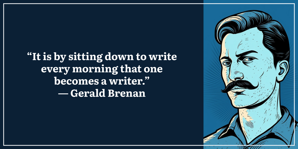 “It is by sitting down to write every morning that one becomes a writer.” ― Gerald Brenan