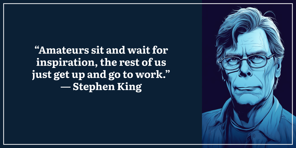 “Amateurs sit and wait for inspiration, the rest of us just get up and go to work.” ― Stephen King