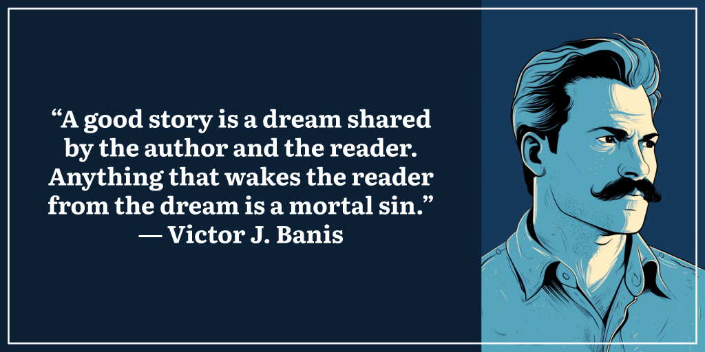 “A good story is a dream shared by the author and the reader. Anything that wakes the reader from the dream is a mortal sin.” ― Victor J. Banis
