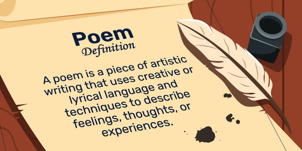 Poem Definition: A poem is a piece of artistic writing that uses creative or lyrical language and techniques to describe feelings, thoughts, or experiences.